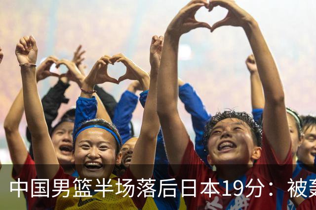 中国男篮半场落后日本19分：被轰11-0 全队无人得分上双