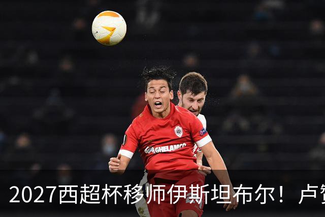 2027西超杯移师伊斯坦布尔！卢赞：西超杯潜在受众超过一亿人